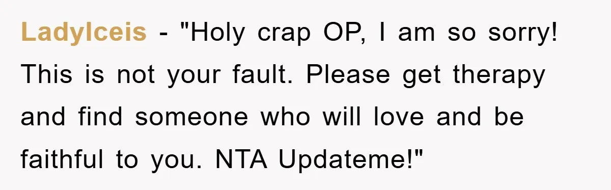 LadyIceis - "Holy crap OP, I am so sorry! This is not your fault. Please get therapy and find someone who will love and be faithful to you. NTA Updateme!"
