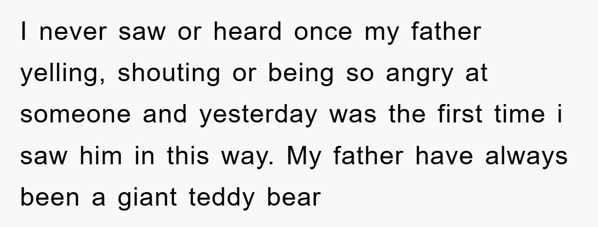 I never saw or heard once my father yelling, shouting or being so angry at someone and yesterday was the first time i saw him in this way. My father...