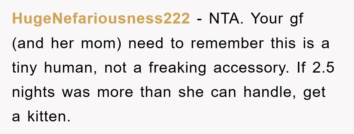 HugeNefariousness222 − NTA. Your gf (and her mom) need to remember this is a tiny human, not a freaking accessory. If 2.5 nights was more than she can handle, get...