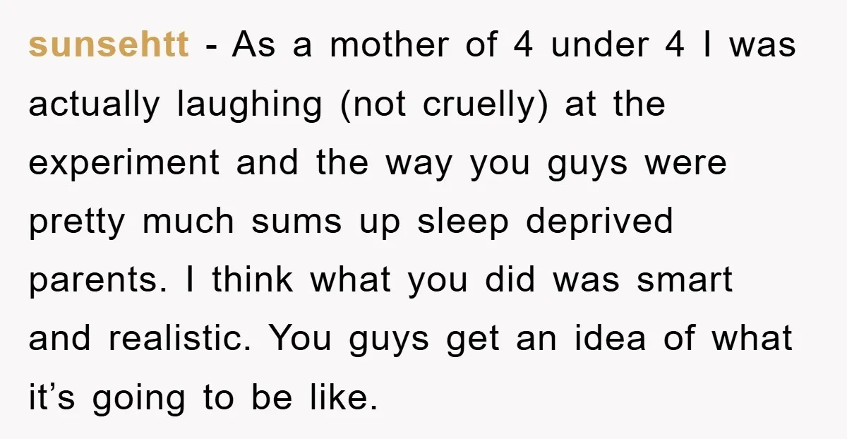 sunsehtt − As a mother of 4 under 4 I was actually laughing (not cruelly) at the experiment and the way you guys were pretty much sums up sleep deprived...