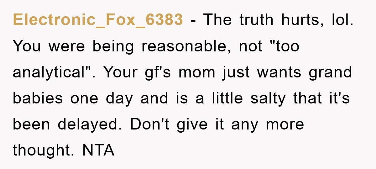 Electronic_Fox_6383 − The truth hurts, lol. You were being reasonable, not "too analytical". Your gf's mom just wants grand babies one day and is a little salty that it's been...