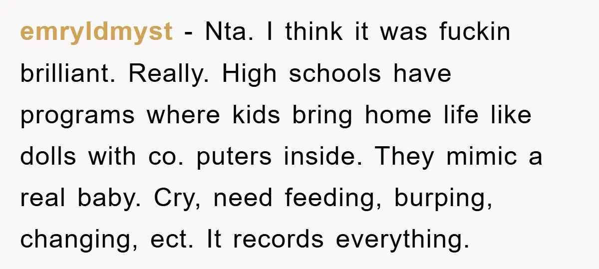 emryldmyst − Nta. I think it was fuckin brilliant. Really. High schools have programs where kids bring home life like dolls with co. puters inside. They mimic a real baby....