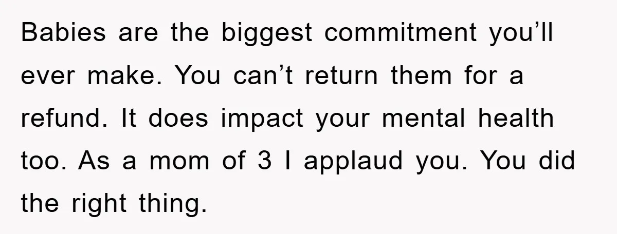 Babies are the biggest commitment you’ll ever make. You can’t return them for a refund. It does impact your mental health too. As a mom of 3 I applaud you....