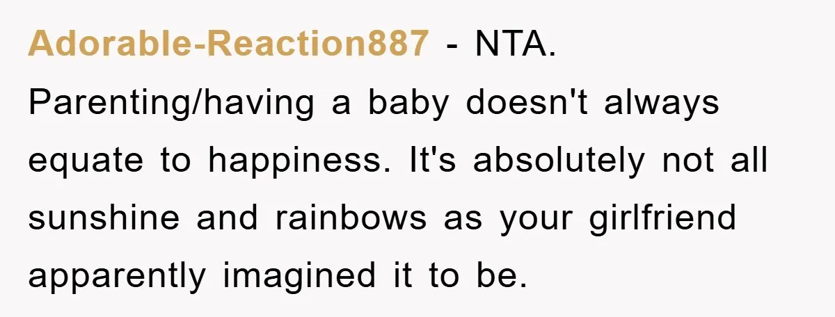Adorable-Reaction887 − NTA. Parenting/having a baby doesn't always equate to happiness. It's absolutely not all sunshine and rainbows as your girlfriend apparently imagined it to be.
