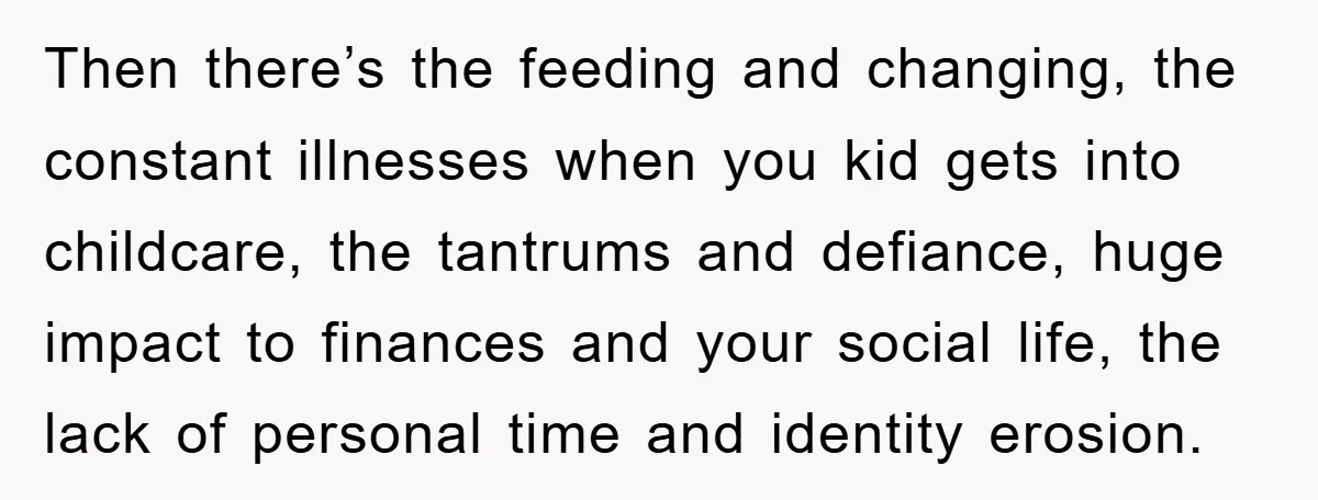 Then there’s the feeding and changing, the constant illnesses when you kid gets into childcare, the tantrums and defiance, huge impact to finances and your social life, the lack of...