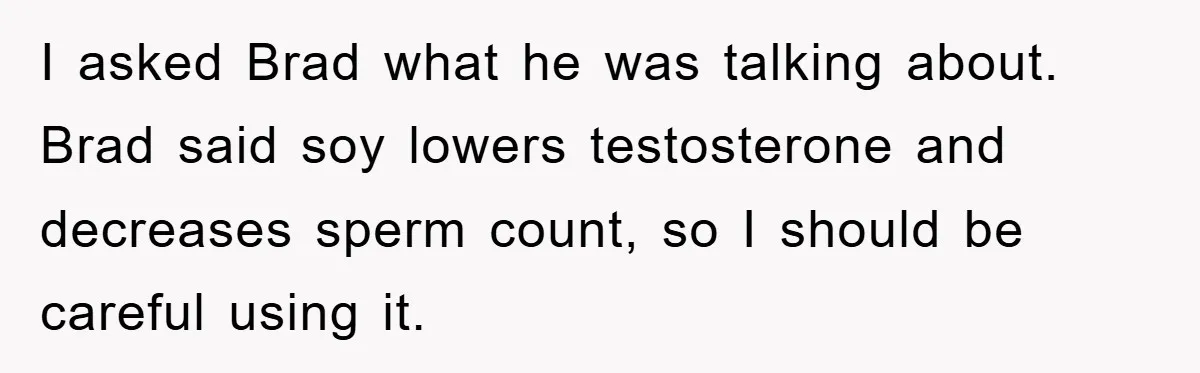 I asked Brad what he was talking about. Brad said soy lowers testosterone and decreases sperm count, so I should be careful using it.
