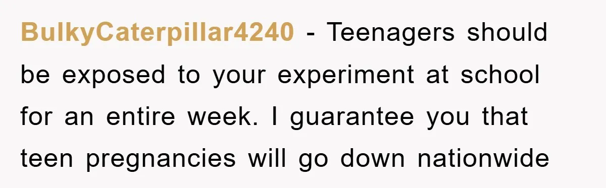 BulkyCaterpillar4240 − Teenagers should be exposed to your experiment at school for an entire week. I guarantee you that teen pregnancies will go down nationwide