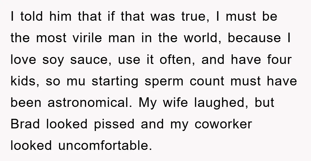 I told him that if that was true, I must be the most virile man in the world, because I love soy sauce, use it often, and have four kids,...