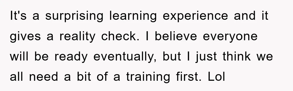 It's a surprising learning experience and it gives a reality check. I believe everyone will be ready eventually, but I just think we all need a bit of a training...