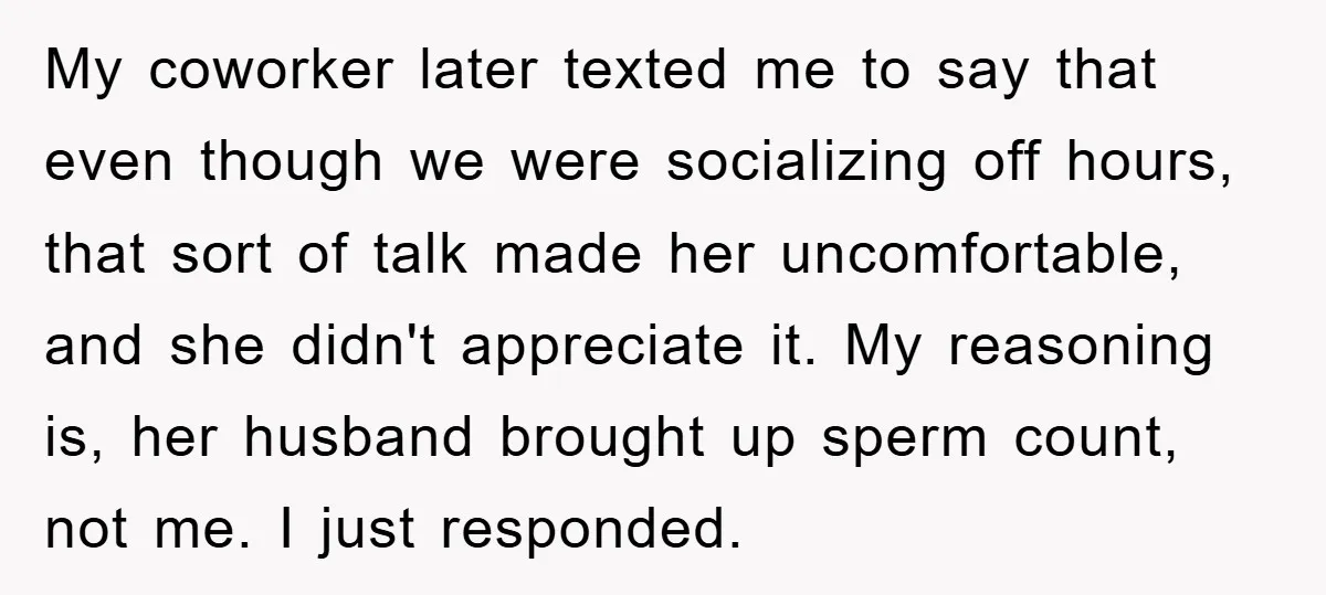 My coworker later texted me to say that even though we were socializing off hours, that sort of talk made her uncomfortable, and she didn't appreciate it. My reasoning is,...