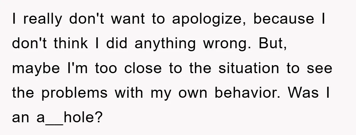 I really don't want to apologize, because I don't think I did anything wrong. But, maybe I'm too close to the situation to see the problems with my own behavior....