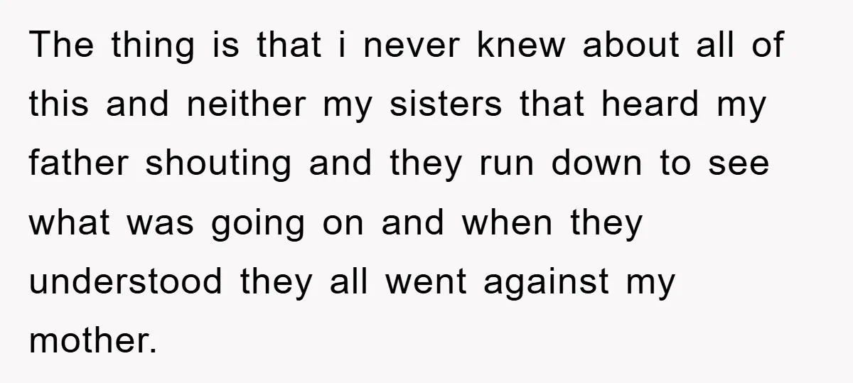 The thing is that i never knew about all of this and neither my sisters that heard my father shouting and they run down to see what was going on...