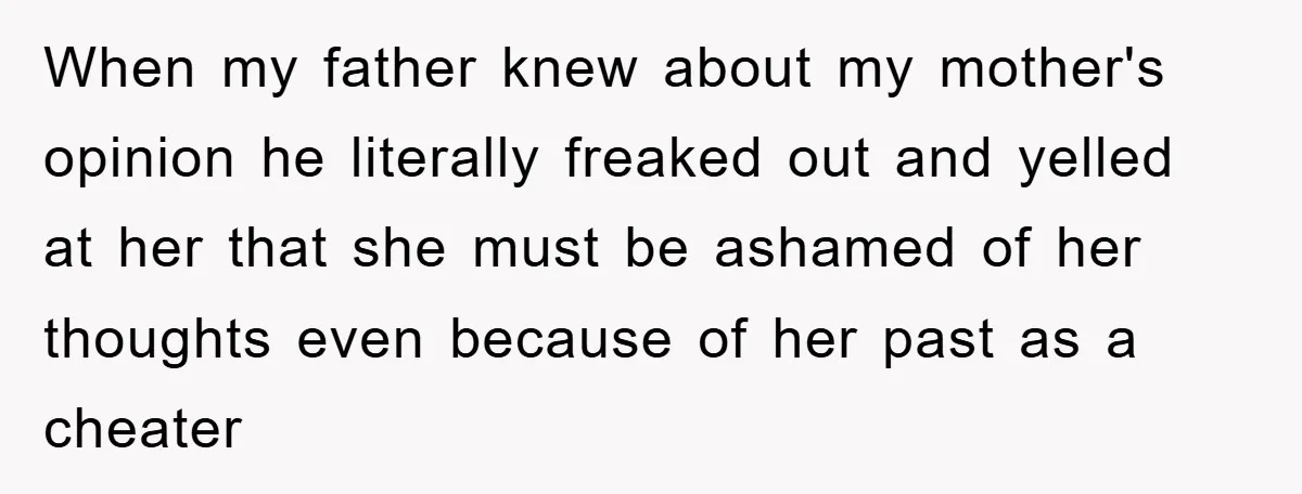 When my father knew about my mother's opinion he literally freaked out and yelled at her that she must be ashamed of her thoughts even because of her past as...