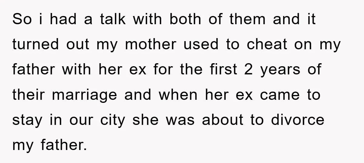 So i had a talk with both of them and it turned out my mother used to cheat on my father with her ex for the first 2 years of...