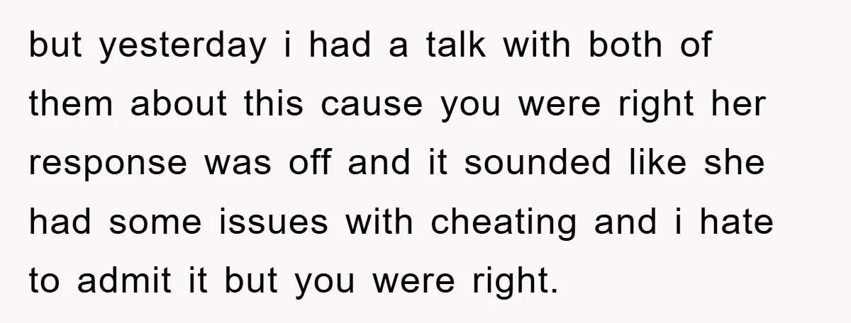 but yesterday i had a talk with both of them about this cause you were right her response was off and it sounded like she had some issues with cheating...