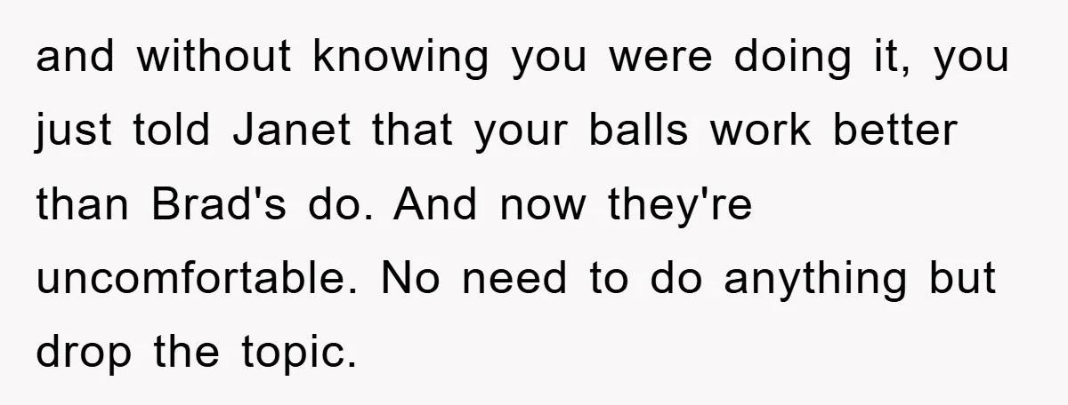 and without knowing you were doing it, you just told Janet that your balls work better than Brad's do. And now they're uncomfortable. No need to do anything but drop...