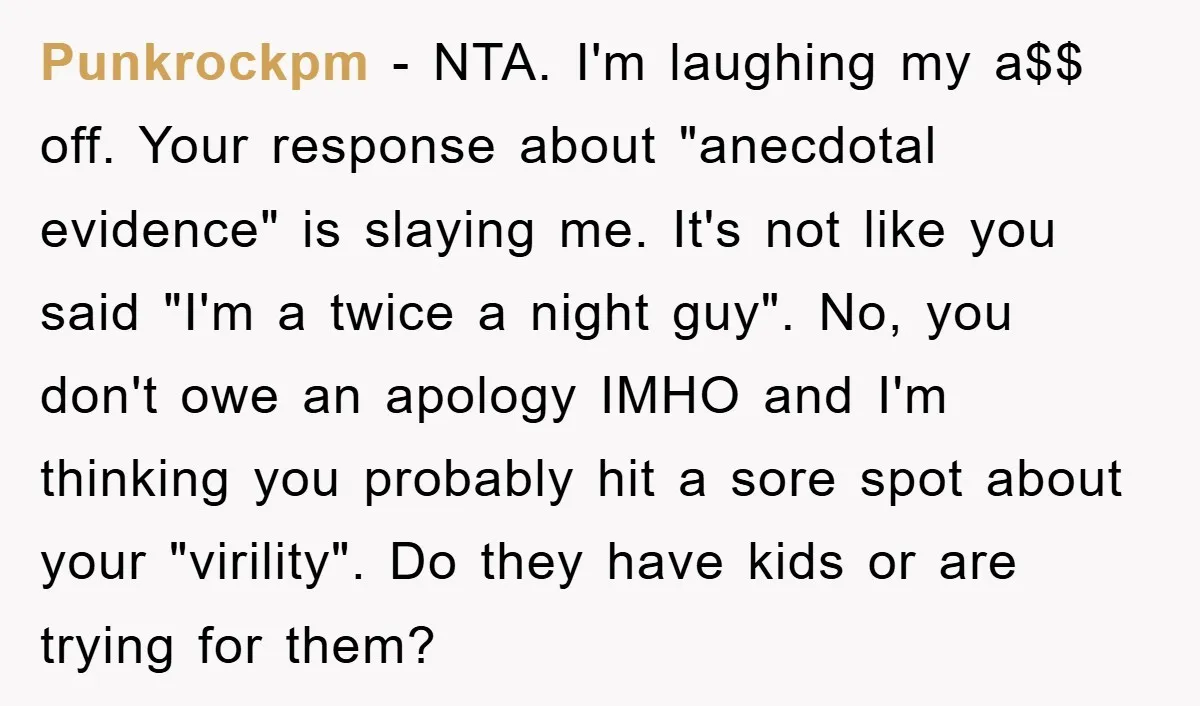 Punkrockpm − NTA. I'm laughing my a$$ off. Your response about "anecdotal evidence" is slaying me. It's not like you said "I'm a twice a night guy". No, you don't...