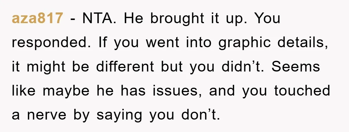 aza817 − NTA. He brought it up. You responded. If you went into graphic details, it might be different but you didn’t. Seems like maybe he has issues, and you...