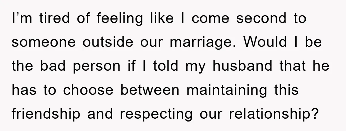 I’m tired of feeling like I come second to someone outside our marriage. Would I be the bad person if I told my husband that he has to choose between...