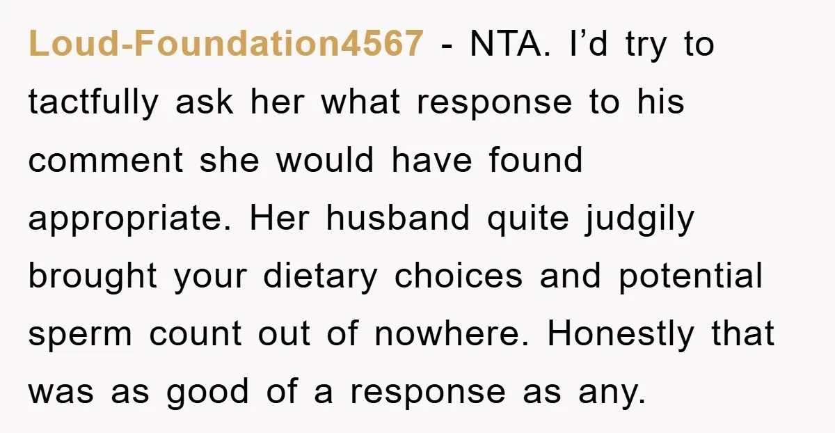 Loud-Foundation4567 − NTA. I’d try to tactfully ask her what response to his comment she would have found appropriate. Her husband quite judgily brought your dietary choices and potential sperm...