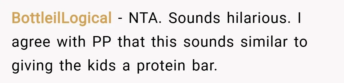 BottleilLogical − NTA. Sounds hilarious. I agree with PP that this sounds similar to giving the kids a protein bar.