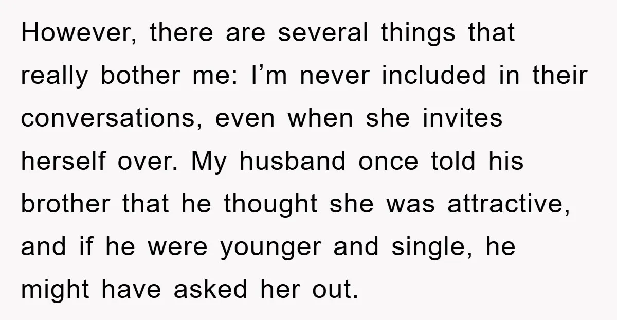 However, there are several things that really bother me: I’m never included in their conversations, even when she invites herself over. My husband once told his brother that he thought...