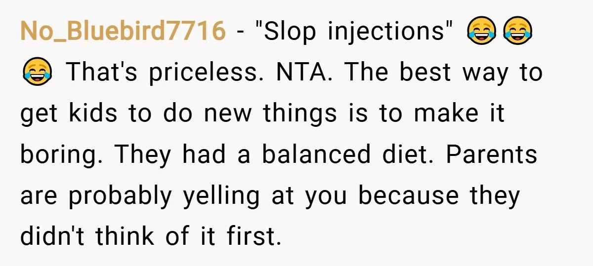 No_Bluebird7716 − "Slop injections" 😂😂😂 That's priceless. NTA. The best way to get kids to do new things is to make it boring. They had a balanced diet. Parents are...