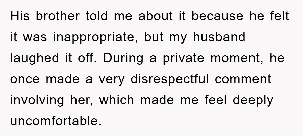 His brother told me about it because he felt it was inappropriate, but my husband laughed it off. During a private moment, he once made a very disrespectful comment involving...
