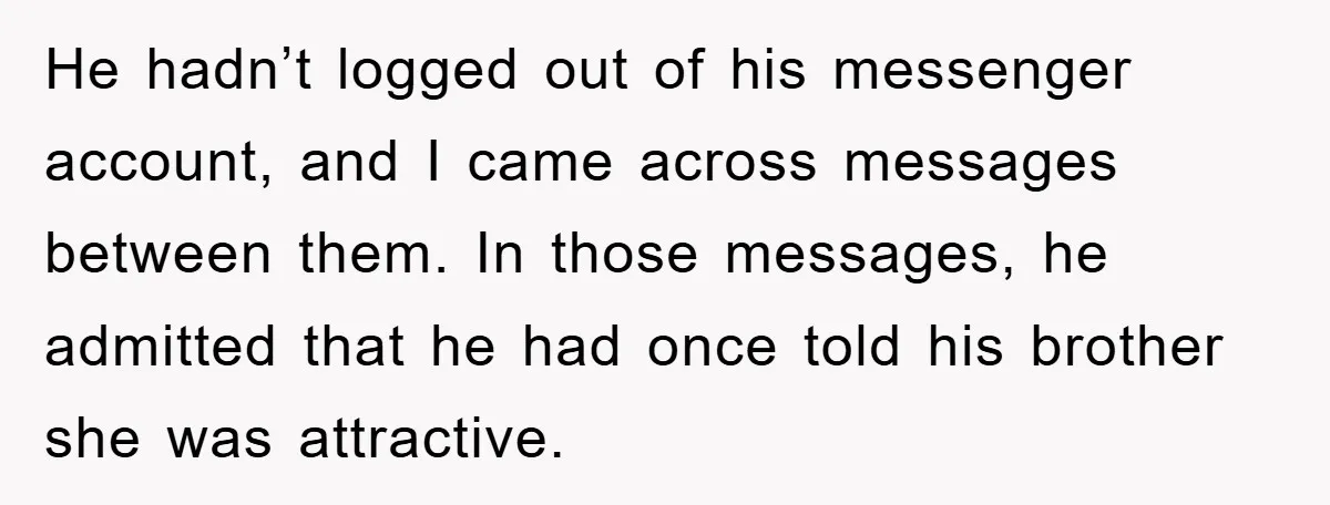 He hadn’t logged out of his messenger account, and I came across messages between them. In those messages, he admitted that he had once told his brother she was attractive.