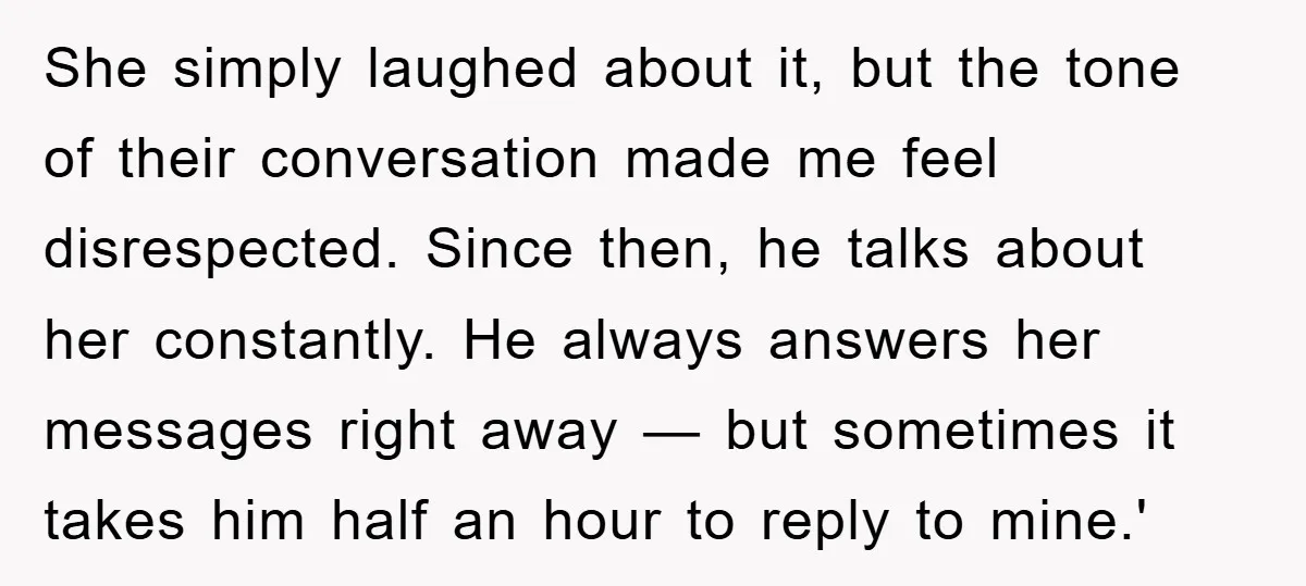 She simply laughed about it, but the tone of their conversation made me feel disrespected. Since then, he talks about her constantly. He always answers her messages right away —...