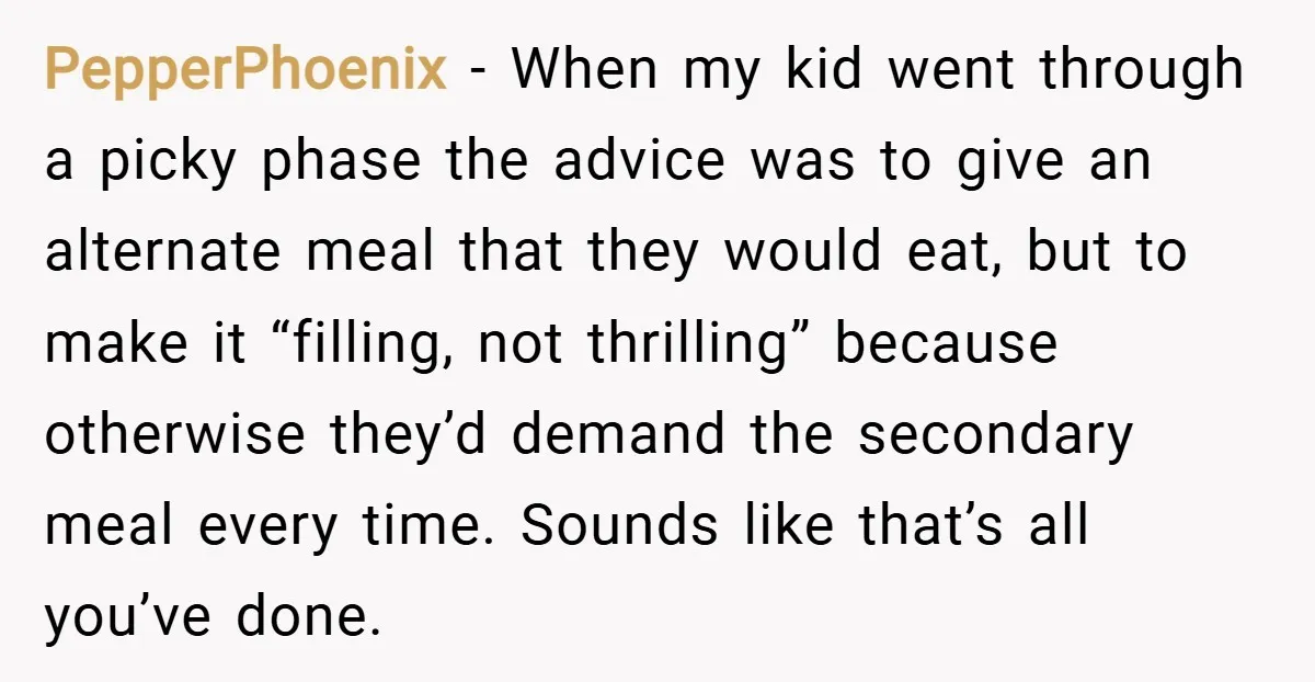 PepperPhoenix − When my kid went through a picky phase the advice was to give an alternate meal that they would eat, but to make it “filling, not thrilling” because...