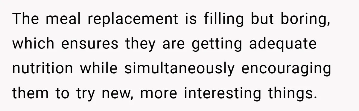 The meal replacement is filling but boring, which ensures they are getting adequate nutrition while simultaneously encouraging them to try new, more interesting things.