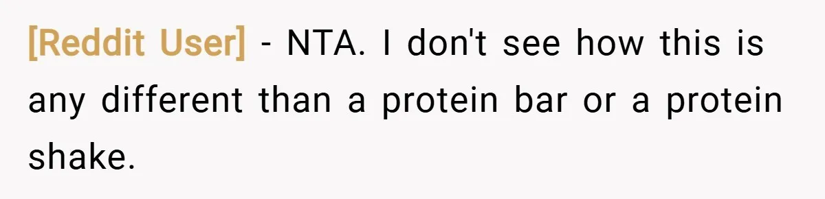[Reddit User] − NTA. I don't see how this is any different than a protein bar or a protein shake.