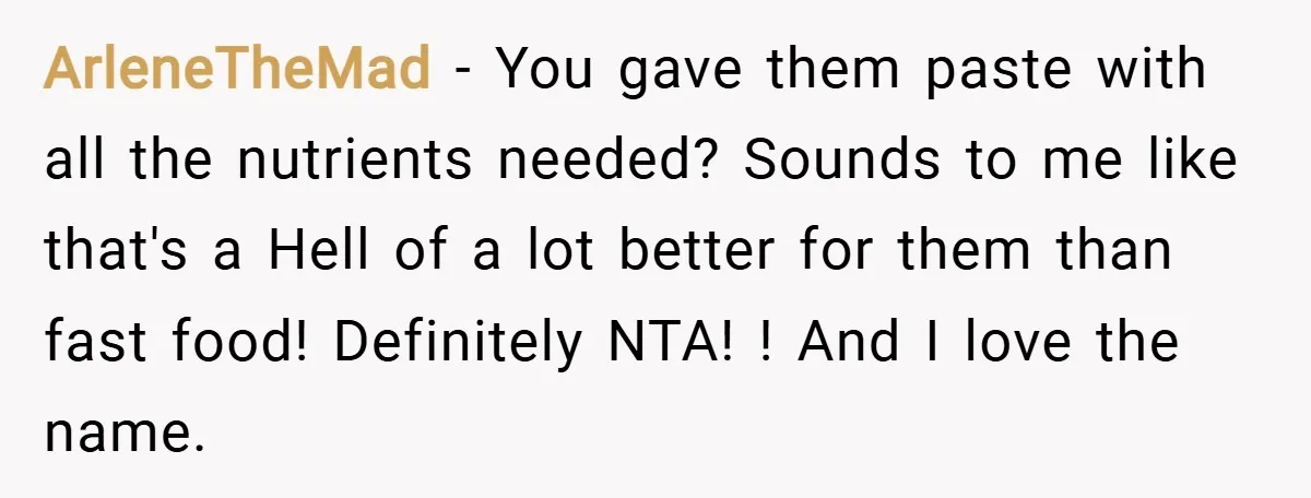 ArleneTheMad − You gave them paste with all the nutrients needed? Sounds to me like that's a Hell of a lot better for them than fast food! Definitely NTA! !...