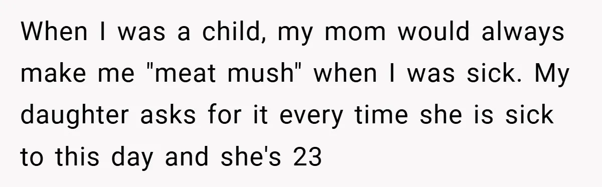 When I was a child, my mom would always make me "meat mush" when I was sick. My daughter asks for it every time she is sick to this day...