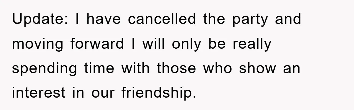 Update: I have cancelled the party and moving forward I will only be really spending time with those who show an interest in our friendship.