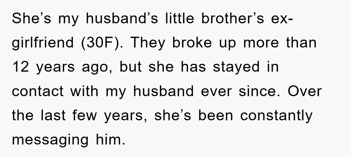 She’s my husband’s little brother’s ex-girlfriend (30F). They broke up more than 12 years ago, but she has stayed in contact with my husband ever since. Over the last few...