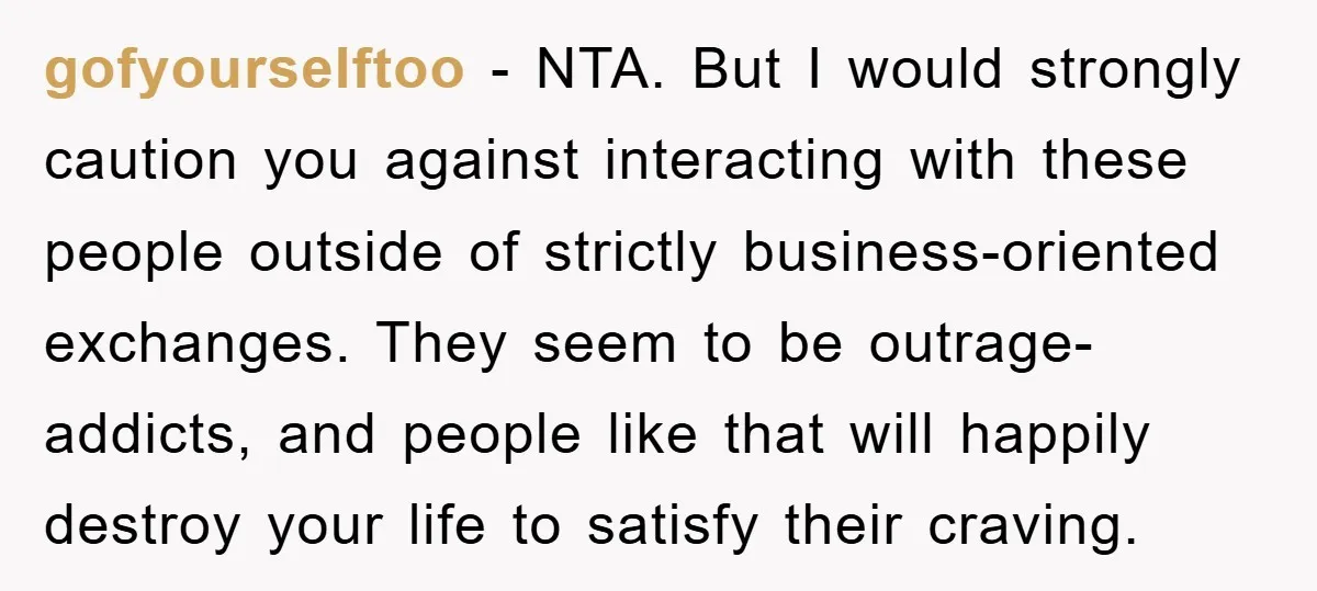 gofyourselftoo − NTA. But I would strongly caution you against interacting with these people outside of strictly business-oriented exchanges. They seem to be outrage-addicts, and people like that will happily...
