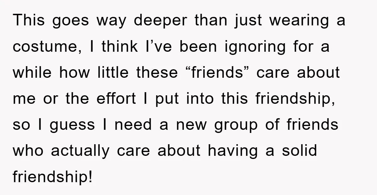 This goes way deeper than just wearing a costume, I think I’ve been ignoring for a while how little these “friends” care about me or the effort I put into...