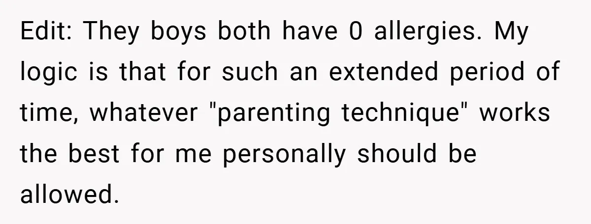 Edit: They boys both have 0 allergies. My logic is that for such an extended period of time, whatever "parenting technique" works the best for me personally should be allowed.