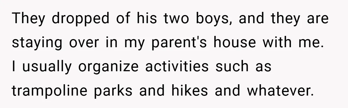 They dropped of his two boys, and they are staying over in my parent's house with me. I usually organize activities such as trampoline parks and hikes and whatever.