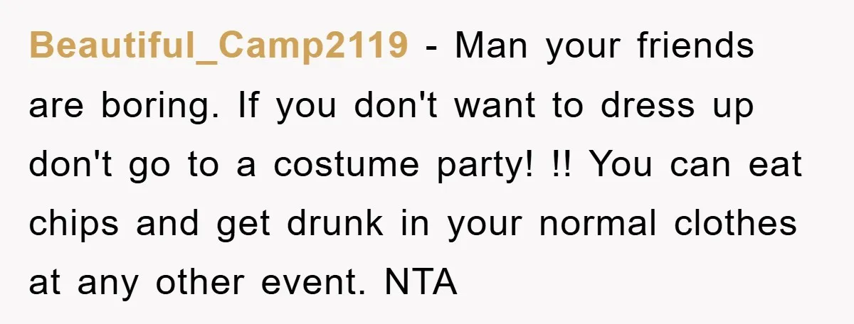 Beautiful_Camp2119 − Man your friends are boring. If you don't want to dress up don't go to a costume party! !! You can eat chips and get drunk in your...