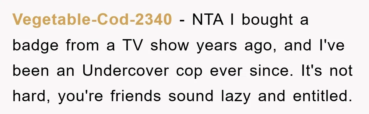 Vegetable-Cod-2340 − NTA I bought a badge from a TV show years ago, and I've been an Undercover cop ever since. It's not hard, you're friends sound lazy and entitled.