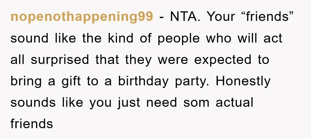 nopenothappening99 − NTA. Your “friends” sound like the kind of people who will act all surprised that they were expected to bring a gift to a birthday party. Honestly sounds...