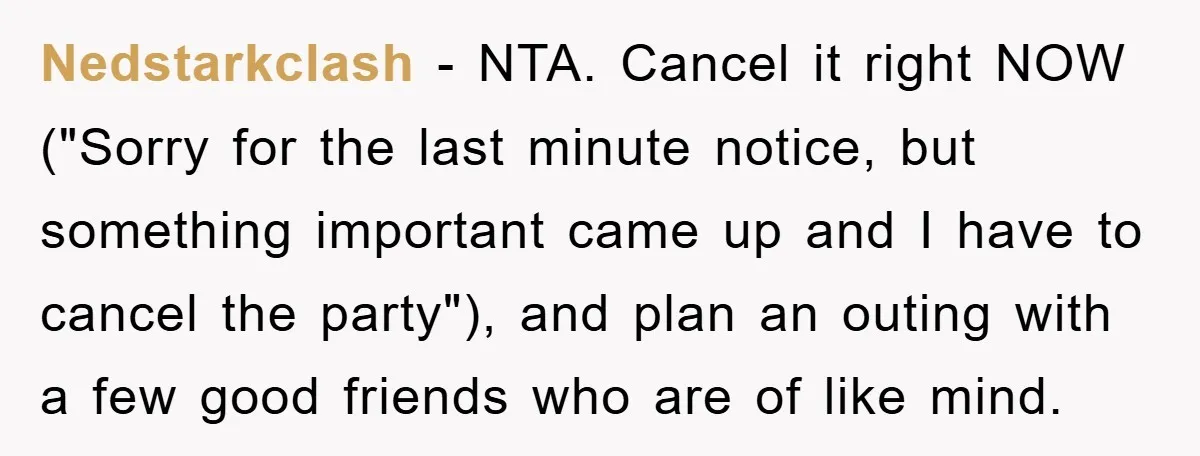 Nedstarkclash − NTA. Cancel it right NOW ("Sorry for the last minute notice, but something important came up and I have to cancel the party"), and plan an outing with...