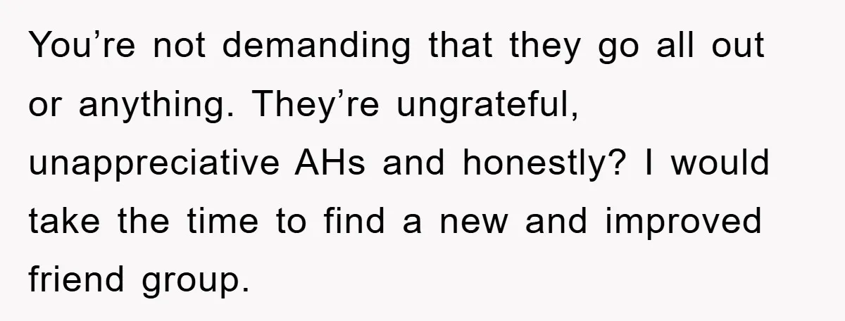 You’re not demanding that they go all out or anything. They’re ungrateful, unappreciative AHs and honestly? I would take the time to find a new and improved friend group.
