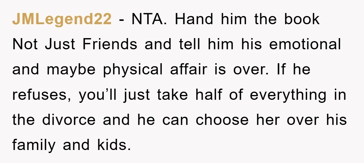 JMLegend22 − NTA. Hand him the book Not Just Friends and tell him his emotional and maybe physical affair is over. If he refuses, you’ll just take half of everything...