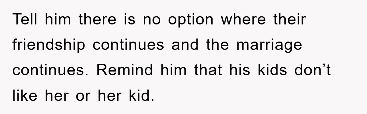 Tell him there is no option where their friendship continues and the marriage continues. Remind him that his kids don’t like her or her kid.