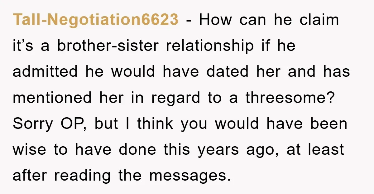 Tall-Negotiation6623 − How can he claim it’s a brother-sister relationship if he admitted he would have dated her and has mentioned her in regard to a threesome? Sorry OP, but...