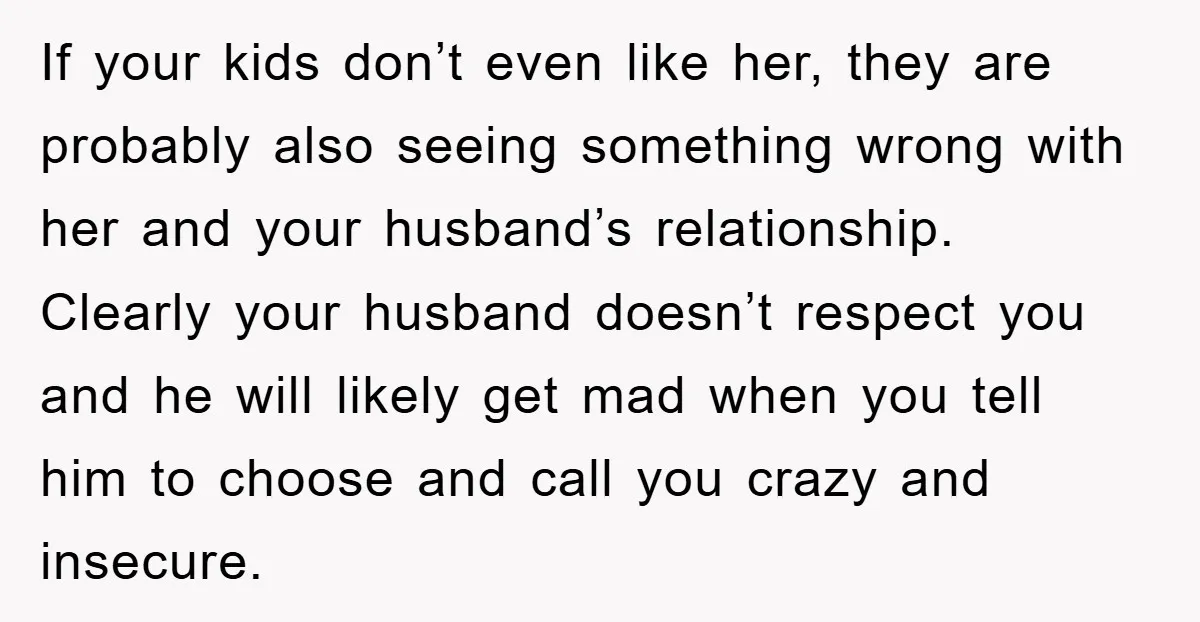 If your kids don’t even like her, they are probably also seeing something wrong with her and your husband’s relationship. Clearly your husband doesn’t respect you and he will likely...